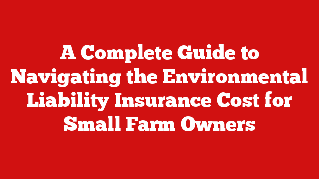 A Complete Guide to Navigating the Environmental Liability Insurance Cost for Small Farm Owners