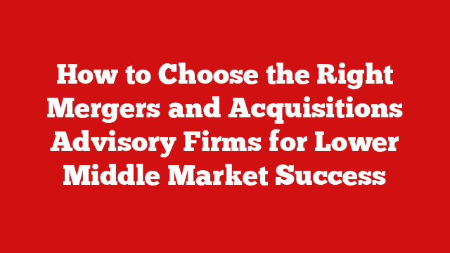 How to Choose the Right Mergers and Acquisitions Advisory Firms for Lower Middle Market Success
