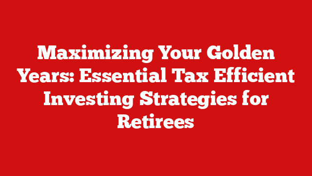 Maximizing Your Golden Years: Essential Tax Efficient Investing Strategies for Retirees