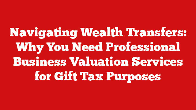 Navigating Wealth Transfers: Why You Need Professional Business Valuation Services for Gift Tax Purposes