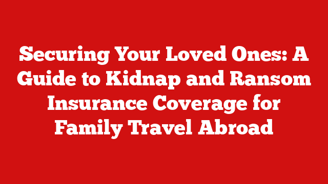 Securing Your Loved Ones: A Guide to Kidnap and Ransom Insurance Coverage for Family Travel Abroad